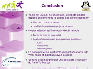 Concevoir un système embarqué Linux avec YOCTO Project - 4 Décembre 2014 59 
www.ciose.fr 
Conclusion 
Yocto est un outil de packaging, la fiabilité globale 
dépend également de la qualité des projets upstream 
Mais des corrections locales 
Un effort de sélection de projets « sérieux » 
Ne pas négliger qu'il n'y a pas d'outil miracle : 
Temps de prise en main initial 
Courbe d'apprentissage pour passer par les stades : 
J'utilise 
Je comprends 
Je modifie / je crée 
La documentation s'est professionnalisée (sur le site 
Web Yocto et distribuée avec le code). 
Se faire accompagner par un spécialiste : réduction 
du Time To Market 
 