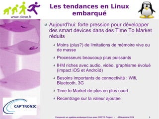 Concevoir un système embarqué Linux avec YOCTO Project - 4 Décembre 2014 6 
www.ciose.fr 
Les tendances en Linux 
embarqué 
Aujourd'hui: forte pression pour développer 
des smart devices dans des Time To Market 
réduits 
Moins (plus?) de limitations de mémoire vive ou 
de masse 
Processeurs beaucoup plus puissants 
IHM riches avec audio, vidéo, graphisme évolué 
(impact iOS et Androïd) 
Besoins importants de connectivité : Wifi, 
Bluetooth, 3G 
Time to Market de plus en plus court 
Recentrage sur la valeur ajoutée 
 