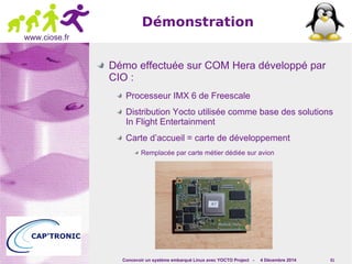 Concevoir un système embarqué Linux avec YOCTO Project - 4 Décembre 2014 61 
www.ciose.fr 
Démonstration 
Démo effectuée sur COM Hera développé par 
CIO : 
Processeur IMX 6 de Freescale 
Distribution Yocto utilisée comme base des solutions 
In Flight Entertainment 
Carte d’accueil = carte de développement 
Remplacée par carte métier dédiée sur avion 
 