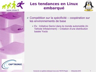 Concevoir un système embarqué Linux avec YOCTO Project - 4 Décembre 2014 7 
www.ciose.fr 
Les tendances en Linux 
embarqué 
Compétition sur la spécificité – coopération sur 
les environnements de base 
Ex : Initiative Genivi dans le monde automobile (In 
Vehicle Infotainment) – Création d'une distribution 
basée Yocto 
 