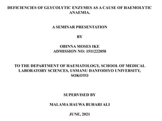 DEFICIENCIES OF GLYCOLYTIC ENZYMES AS A CAUSE OF HAEMOLYTIC
ANAEMIA.
A SEMINAR PRESENTATION
BY
OBINNA MOSES IKE
ADMISSION NO: 1511222058
TO THE DEPARTMENT OF HAEMATOLOGY, SCHOOL OF MEDICAL
LABORATORY SCIENCES, USMANU DANFODIYO UNIVERSITY,
SOKOTO
SUPERVISED BY
MALAMA HAUWA BUHARI ALI
JUNE, 2021
 