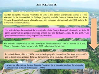 ANTECEDENTES
Existen diferentes estudios realizados en torno a los centros comerciales, como: la Tesis
doctoral de la Universidad de Málaga (España) titulada Centros Comerciales de Área
Urbana: Especial referencia a las relaciones con entidades laterales, del año 2000, autoría de
Sebastián Molinillo Jiménez.
Un artículo bajo la autoría de la investigadora Inés Cortejo Portugal, el artículo se titula El
centro comercial: un espacio simbólico urbano más allá del lugar común, del año 2006. “Los
grandes centros comerciales y la planificación urbana.
La tesis de Pérez y Doria (2012), en su tesis de pregrado “centralidad funcional y su relación
con la distribución espacial de la red de transporte en la ciudad de Montería 2010”
Un análisis comparativo de dos metrópolis latinoamericanas” de la autoría de Lulle,
Thierry; Paquette, Catherine, en el año 2007 en la ciudad de México.
La tesis de Maestría de Rosana Garnica, “Análisis de la estructura urbana de Montería:
Configuración espacial de la ciudad” (2009).
 