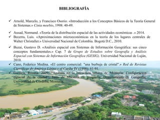  Arnold, Marcelo, y Francisco Osorio. «Introducción a los Conceptos Básicos de la Teoría General
de Sistemas.» Cinta moebio, 1998: 40-49.
 Ausad, Normand. «Teoría de la distribución espacial de las actividades económicas .» 2014.
 Becerra, Luis. «Aproximaciones microeconómicas en la teoría de los lugares centrales de
Walter Christaller.» Universidad Nacional de Colombia. Bogotá D.C., 2010.
 Buzai, Gustavo D. «Análisis espacial con Sistemas de Información Geográfica: sus cinco
conceptos fundamentales.» Cap. 7 de Grupo de Estudios sobre Geografía y Análisis
Espacial con Sistemas de Información Geográfica (GESIG). Universidad Nacional de Luján,
2010.
 Cano, Federico Medína. «El centro comercial: "una burbuja de cristal".» Red de Revistas
Científicas de América Látina y el Caríbe IV (1998): 61-91.
 Garnica, Rosana. 2009; “Análisis de la estructura urbana de Montería: Configuración
espacial de la ciudad”. Tesis de Maestría en geografía, Departamento de Geografía,
Universidad de Córdoba, Montería.
BIBLIOGRAFÍA
 