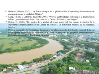  Hiernaux Nicolás 2012; “Los frutos amargos de la globalización: Expansión y reestructuración
metropolitana de la ciudad de México”.
 Lulle, Thierry y Catherine Paquette (2005), “Nuevas centralidades comerciales y planificación
urbana: ¿un desfase creciente? Los casos de la Ciudad de México y de Bogotá”.
 Ochoa, C. (2001), “Del centro de la ciudad al centro comercial: los nuevos territorios de la
experiencia cinematográfica en la Ciudad de México”, La dimensión múltiple de las ciudades,
México.
 Peréz y Doria (2012), “centralidad funcional y su relación con la distribución espacial de la red
de transporte en la ciudad de Montería 2010”. Tesis de Pregrado en geografía, Departamento de
Geografía, Universidad de Córdoba, Montería.
 