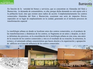 En función de la variedad de bienes y servicios, que se concentran en Alamedas del Sinú y
Buenavista, la demanda de consumidores, es alta, porque dicha demanda no está sujeta solo a
la población local, sino que existen unos radios de acción. Complementariamente los centros
comerciales Alamedas del Sinú y Buenavista, ocasionan una serie de impactos físicos-
espaciales en su lugar de emplazamiento en la cuidad, generando en el territorio procesos de
transformación espacial
La morfología urbana en donde se localizan estos dos centros comerciales, es el producto de
las transformaciones y dinámicas de los centros, se fragmenta en un antes y después, es decir
se delimitan dos procesos, en la consolidación de la morfología urbana en esta zona, una antes
de la creación de los centros comerciales y otra es el resultado de su creación, la estructura, la
textura y el entramado urbano características que hacen alusión a la organización y agrupación
de edificios en el área de influencia de los centros comerciales
 