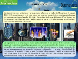 JUSTIFICACIÓN
Las transformaciones territoriales y el crecimiento urbano de la ciudad de Montería en el periodo
2000- 2015, específicamente en la zona norte, han generado nuevas lógicas espaciales alrededor de
los centros comerciales Alamedas del Sinú y Buenavista, desde una visión geográfica, ligada a los
diferentes factores físico-espaciales y socio-económicos que se evidencian a raíz de la funcionalidad
espacial de los dos centros comerciales.
La importancia de la investigación radica en la exposición de las razones de los impactos en el
espacio, la economía y sociedad que generaron estos centros comerciales. En función de lo espacial,
los cambios son perceptibles de manera directa, por el crecimiento urbano en altura, construcción de
nuevos establecimientos de comercio conjuntos residenciales y la gran disponibilidad de
equipamientos de servicios en toda la zona. En cuanto a lo económico y social, se observa que la
zona es exclusiva, la población que habita es de condiciones socio-económicas favorables, con
niveles de ingresos altos y un modo de vida con comodidades
 