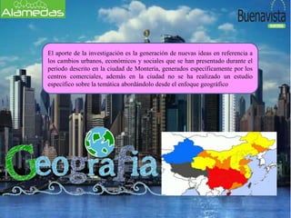 El aporte de la investigación es la generación de nuevas ideas en referencia a
los cambios urbanos, económicos y sociales que se han presentado durante el
periodo descrito en la ciudad de Montería, generados específicamente por los
centros comerciales, además en la ciudad no se ha realizado un estudio
específico sobre la temática abordándolo desde el enfoque geográfico
 