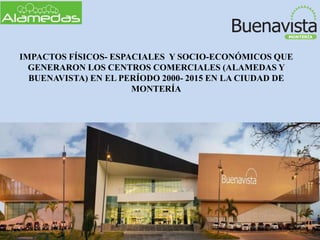 IMPACTOS FÍSICOS- ESPACIALES Y SOCIO-ECONÓMICOS QUE
GENERARON LOS CENTROS COMERCIALES (ALAMEDAS Y
BUENAVISTA) EN EL PERÍODO 2000- 2015 EN LA CIUDAD DE
MONTERÍA
 