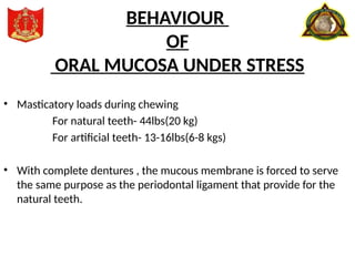 • Masticatory loads during chewing
For natural teeth- 44lbs(20 kg)
For artificial teeth- 13-16lbs(6-8 kgs)
• With complete dentures , the mucous membrane is forced to serve
the same purpose as the periodontal ligament that provide for the
natural teeth.
BEHAVIOUR
OF
ORAL MUCOSA UNDER STRESS
 