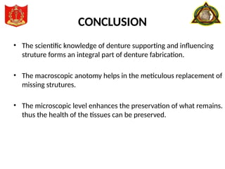 CONCLUSION
• The scientific knowledge of denture supporting and influencing
struture forms an integral part of denture fabrication.
• The macroscopic anotomy helps in the meticulous replacement of
missing strutures.
• The microscopic level enhances the preservation of what remains.
thus the health of the tissues can be preserved.
 