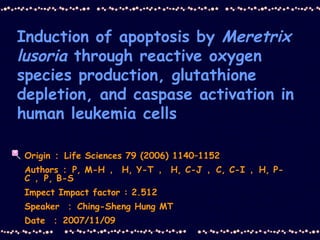 Induction of apoptosis by  Meretrix   lusoria  through reactive oxygen species production, glutathione depletion, and caspase activation in human leukemia cells Origin ： Life Sciences 79 (2006) 1140–1152 Authors ： P, M-H ，  H, Y-T ，  H, C-J ， C, C-I ， H, P-C ， P, B-S Impect Impact factor : 2.512  Speaker  ： Ching-Sheng Hung MT Date  ： 2007/11/09 