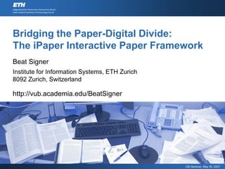 Bridging the Paper-Digital Divide:
The iPaper Interactive Paper Framework
Beat Signer
Institute for Information Systems, ETH Zurich
8092 Zurich, Switzerland

http://vub.academia.edu/BeatSigner




                                                USI Seminar, May 30, 2007
 