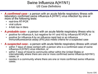 Swine Influenza A(H1N1)  US   Case Definitions  A  confirmed case   - a person with an acute febrile respiratory illness with laboratory confirmed swine influenza A (H1N1) virus infection by one or more of the following tests:  real-time RT-PCR  viral culture  4-fold rise in titers A  probable case   - a person with an acute febrile respiratory illness who is: positive for influenza A, but negative for H1 and H3 by influenza RT-PCR, or  positive for influenza A by an influenza rapid test or an influenza immunofluorescence assay (IFA) plus meets criteria for a suspected case   A  suspected case   - a person with acute febrile respiratory illness with onset  within 7 days of close contact with a person who is a confirmed case of swine influenza A (H1N1) virus infection, or  within 7 days of travel to community either within the United States or internationally where there are one or more confirmed swine influenza A(H1N1) cases, or  resides in a community where there are one or more confirmed swine influenza cases.  Source: CDC 