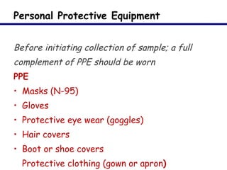 Personal Protective Equipment Before initiating collection of sample; a full complement of PPE should be worn PPE Masks (N-95) Gloves Protective eye wear (goggles) Hair covers Boot or shoe covers Protective clothing (gown or apron ) 