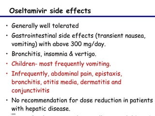 Oseltamivir side effects Generally well tolerated Gastrointestinal side effects (transient nausea, vomiting) with above 300 mg/day.  Bronchitis, insomnia & vertigo. Children- most frequently vomiting.  Infrequently, abdominal pain, epistaxis, bronchitis, otitis media, dermatitis and conjunctivitis  No recommendation for dose reduction in patients with hepatic disease.  Rare - fatal neuro-psychiatric illness in children & adolescents but  no scientific evidence 
