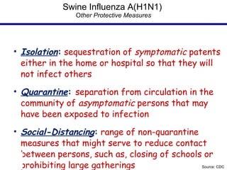 Swine Influenza A(H1N1)  O ther Protective Measures Isolation :  sequestration of  symptomatic  patents either in the home or hospital so that they will not infect others Quarantine :  separation from circulation in the community of  asymptomatic  persons that may have been exposed to infection Social-Distancing :  range of non-quarantine measures that might serve to reduce contact between persons, such as, closing of schools or prohibiting large gatherings Source: CDC 