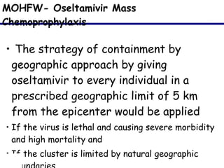 MOHFW- Oseltamivir Mass Chemoprophylaxis The strategy of containment by geographic approach by giving oseltamivir to every individual in a prescribed geographic limit of 5 km from the epicenter would be applied  If the virus is lethal and causing severe morbidity and high mortality and  If the cluster is limited by natural geographic boundaries  