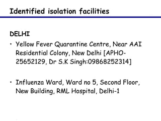 Identified isolation facilities  DELHI Yellow Fever Quarantine Centre, Near AAI Residential Colony, New Delhi [APHO- 25652129, Dr S.K Singh:09868252314]   Influenza Ward, Ward no 5, Second Floor, New Building, RML Hospital, Delhi-1 