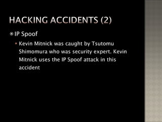 IP Spoof Kevin Mitnick was caught by Tsutomu Shimomura who was security expert. Kevin Mitnick uses the IP Spoof attack in this accident 