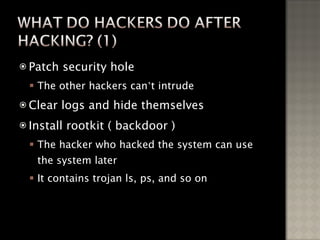Patch security hole The other hackers can ’ t intrude Clear logs and hide themselves Install rootkit ( backdoor ) The hacker who hacked the system can use the system later It contains trojan ls, ps, and so on 