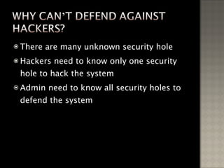 There are many unknown security hole Hackers need to know only one security hole to hack the system Admin need to know all security holes to defend the system 