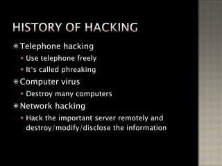 Telephone hacking Use telephone freely It ’ s called phreaking Computer virus Destroy many computers Network hacking Hack the important server remotely and destroy/modify/disclose the information 