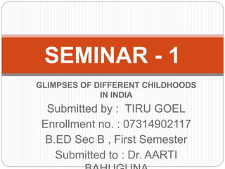 GLIMPSES OF DIFFERENT CHILDHOODS
IN INDIA
Submitted by : TIRU GOEL
Enrollment no. : 07314902117
B.ED Sec B , First Semester
Submitted to : Dr. AARTI
SEMINAR - 1
 