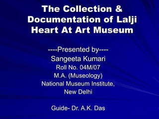 The Collection &
Documentation of Lalji
Heart At Art Museum
----Presented by----
Sangeeta Kumari
Roll No. 04M/07
M.A. (Museology)
National Museum Institute,
New Delhi
Guide- Dr. A.K. Das
 