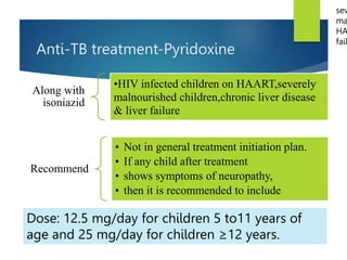 Anti-TB treatment-Pyridoxine
Dose: 12.5 mg/day for children 5 to11 years of
age and 25 mg/day for children ≥12 years.
Along with
isoniazid
•HIV infected children on HAART,severely
malnourished children,chronic liver disease
& liver failure
Recommend
• Not in general treatment initiation plan.
• If any child after treatment
• shows symptoms of neuropathy,
• then it is recommended to include
sev
ma
HA
fail
 