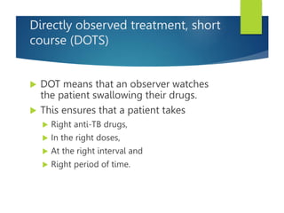 Directly observed treatment, short
course (DOTS)
 DOT means that an observer watches
the patient swallowing their drugs.
 This ensures that a patient takes
 Right anti-TB drugs,
 In the right doses,
 At the right interval and
 Right period of time.
 