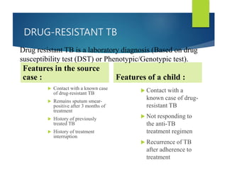 DRUG-RESISTANT TB
Features in the source
case :
 Contact with a known case
of drug-resistant TB
 Remains sputum smear-
positive after 3 months of
treatment
 History of previously
treated TB
 History of treatment
interruption.
Features of a child :
 Contact with a
known case of drug-
resistant TB
 Not responding to
the anti-TB
treatment regimen
 Recurrence of TB
after adherence to
treatment
Drug resistant TB is a laboratory diagnosis (Based on drug
susceptibility test (DST) or Phenotypic/Genotypic test).
 