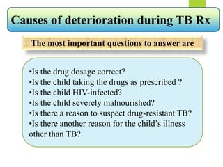 The most important questions to answer are
•Is the drug dosage correct?
•Is the child taking the drugs as prescribed ?
•Is the child HIV-infected?
•Is the child severely malnourished?
•Is there a reason to suspect drug-resistant TB?
•Is there another reason for the child’s illness
other than TB?
Causes of deterioration during TB Rx
 