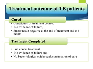 • Completion of treatment course,
• No evidence of failure,
• Smear result negative at the end of treatment and at 5
month
Cured
• Full course treatment,
• No evidence of failure and
• No bacteriological evidence/documentation of cure
Treatment Completed
Treatment outcome of TB patients
 