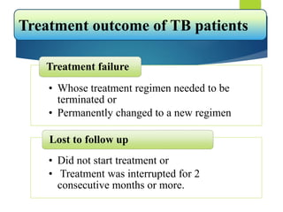 • Whose treatment regimen needed to be
terminated or
• Permanently changed to a new regimen
Treatment failure
• Did not start treatment or
• Treatment was interrupted for 2
consecutive months or more.
Lost to follow up
Treatment outcome of TB patients
 