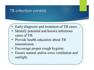 TB infection control
• Early diagnosis and treatment of TB cases.
• Identify potential and known infectious
cases of TB.
• Provide health education about TB
transmission.
• Encourage proper cough hygiene.
• Ensure natural and/or cross ventilation and
sunlight.
 