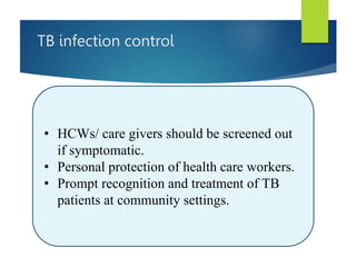 TB infection control
• HCWs/ care givers should be screened out
if symptomatic.
• Personal protection of health care workers.
• Prompt recognition and treatment of TB
patients at community settings.
 