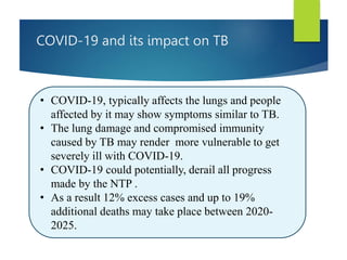 COVID-19 and its impact on TB
• COVID-19, typically affects the lungs and people
affected by it may show symptoms similar to TB.
• The lung damage and compromised immunity
caused by TB may render more vulnerable to get
severely ill with COVID-19.
• COVID-19 could potentially, derail all progress
made by the NTP .
• As a result 12% excess cases and up to 19%
additional deaths may take place between 2020-
2025.
 