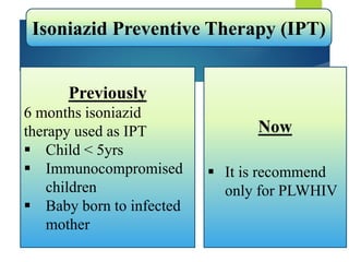 Isoniazid Preventive Therapy (IPT)
Previously
6 months isoniazid
therapy used as IPT
 Child < 5yrs
 Immunocompromised
children
 Baby born to infected
mother
Now
 It is recommend
only for PLWHIV
 