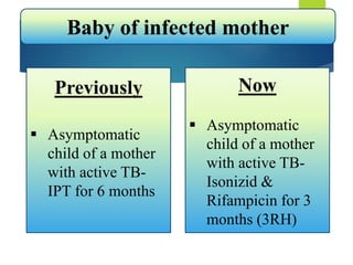 Baby of infected mother
Previously
 Asymptomatic
child of a mother
with active TB-
IPT for 6 months
Now
 Asymptomatic
child of a mother
with active TB-
Isonizid &
Rifampicin for 3
months (3RH)
 