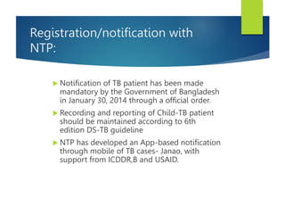 Registration/notification with
NTP:
 Notification of TB patient has been made
mandatory by the Government of Bangladesh
in January 30, 2014 through a official order.
 Recording and reporting of Child-TB patient
should be maintained according to 6th
edition DS-TB guideline
 NTP has developed an App-based notification
through mobile of TB cases- Janao, with
support from ICDDR,B and USAID.
 