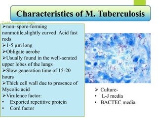 Ziehl-Neelsen stain
non–spore-forming,
nonmotile,slightly curved Acid fast
rods
1-5 µm long
Obligate aerobe
Usually found in the well-aerated
upper lobes of the lungs
Slow generation time of 15-20
hours
Thick cell wall due to presence of
Mycolic acid
Virulence factor:
• Exported repetitive protein
• Cord factor
Characteristics of M. Tuberculosis
 Culture-
• L-J media
• BACTEC media
 
