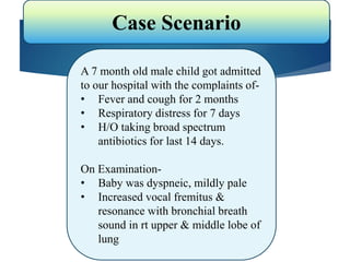 Case Scenario
A 7 month old male child got admitted
to our hospital with the complaints of-
• Fever and cough for 2 months
• Respiratory distress for 7 days
• H/O taking broad spectrum
antibiotics for last 14 days.
On Examination-
• Baby was dyspneic, mildly pale
• Increased vocal fremitus &
resonance with bronchial breath
sound in rt upper & middle lobe of
lung
 