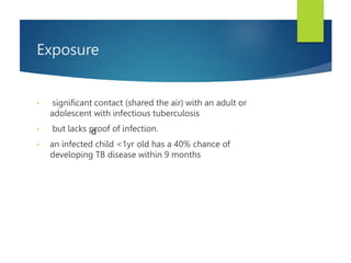 Exposure
• significant contact (shared the air) with an adult or
adolescent with infectious tuberculosis
• but lacks proof of infection.
• an infected child <1yr old has a 40% chance of
developing TB disease within 9 months
d
 