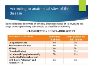 According to anatomical sites of the
disease
Bacteriologically confirmed or clinically diagnosed cases of TB involving the
lungs or extra pulmonary sites should be classified as following
 