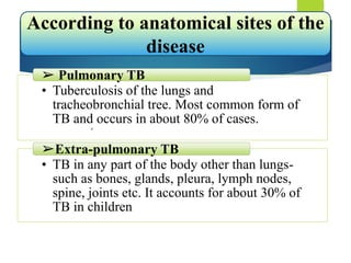 • Tuberculosis of the lungs and
tracheobronchial tree. Most common form of
TB and occurs in about 80% of cases.
➢ Pulmonary TB
• TB in any part of the body other than lungs-
such as bones, glands, pleura, lymph nodes,
spine, joints etc. It accounts for about 30% of
TB in children
➢Extra-pulmonary TB
According to anatomical sites of the
disease
,
 