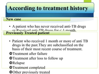 • A patient who has never received anti-TB drugs
or Received anti-TB drugs for < 1 month.
New case
• Patient who received 1 month or more of anti TB
drugs in the past.They are subclassified on the
basis of their most recent course of treatment.
Treatment after failure
Treatment after loss to follow up
Relapse
Treatment completed
Other previously treated
Previously Treated patient
According to treatment history
 