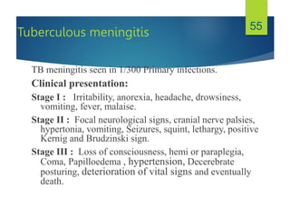 Tuberculous meningitis
TB meningitis seen in 1/300 Primary infections.
Clinical presentation:
Stage I : Irritability, anorexia, headache, drowsiness,
vomiting, fever, malaise.
Stage II : Focal neurological signs, cranial nerve palsies,
hypertonia, vomiting, Seizures, squint, lethargy, positive
Kernig and Brudzinski sign.
Stage III : Loss of consciousness, hemi or paraplegia,
Coma, Papilloedema , hypertension, Decerebrate
posturing, deterioration of vital signs and eventually
death.
55
 