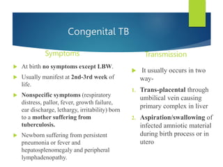 Congenital TB
Symptoms
 At birth no symptoms except LBW.
 Usually manifest at 2nd-3rd week of
life.
 Nonspecific symptoms (respiratory
distress, pallor, fever, growth failure,
ear discharge, lethargy, irritability) born
to a mother suffering from
tuberculosis.
 Newborn suffering from persistent
pneumonia or fever and
hepatosplenomegaly and peripheral
lymphadenopathy.
Transmission
 It usually occurs in two
way-
1. Trans-placental through
umbilical vein causing
primary complex in liver
2. Aspiration/swallowing of
infected amniotic material
during birth process or in
utero
 