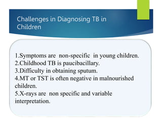 Challenges in Diagnosing TB in
Children
1.Symptoms are non-specific in young children.
2.Childhood TB is paucibacillary.
3.Difficulty in obtaining sputum.
4.MT or TST is often negative in malnourished
children.
5.X-rays are non specific and variable
interpretation.
 