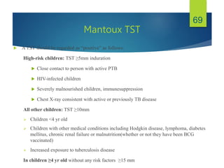 Mantoux TST
 A TST should be regarded as “positive” as follows:
High-risk children: TST ≥5mm induration
 Close contact to person with active PTB
 HIV-infected children
 Severely malnourished children, immunesuppression
 Chest X-ray consistent with active or previously TB disease
All other children: TST ≥10mm
 Children <4 yr old
 Children with other medical conditions including Hodgkin disease, lymphoma, diabetes
mellitus, chronic renal failure or malnutrition(whether or not they have been BCG
vaccinated)
 Increased exposure to tuberculosis disease
In children ≥4 yr old without any risk factors ≥15 mm
69
 